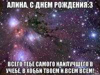 Алина, с Днем Рождения:3 Всего тебе самого наилучшего в учебе, в хобби твоем и всем всем!