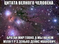 цитата велкого человека . -Братан Мир говно, а мы на нем мухи !! P.S.Зенько Денис Иванович.