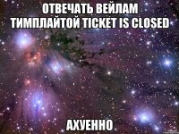 Отвечать вейлам тимплайтой Ticket is closed АХУЕННО