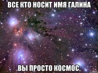 Все кто носит имя Галина Вы просто Космос.