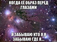 когда её образ перед глазами я забываю кто я,я забываю где я....