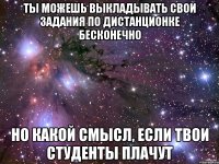 Ты можешь выкладывать свои задания по дистанционке бесконечно но какой смысл, если твои студенты плачут
