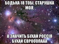 Бодька 18 тобі, старушка моя, а значить БУХАЙ РОССІЯ БУХАЙ ЄВРОООПААА