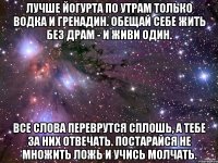 лучше йогурта по утрам только водка и гренадин. обещай себе жить без драм - и живи один. все слова переврутся сплошь, а тебе за них отвечать. постарайся не множить ложь и учись молчать.