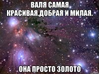 Валя самая красивая,добрая и милая. Она просто золото