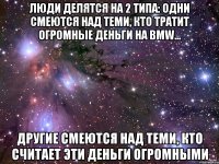 люди делятся на 2 типа: одни смеются над теми, кто тратит огромные деньги на BMW... другие смеются над теми, кто считает эти деньги огромными