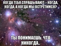 Когда тебя спрашывают: - Когда, когда, а когда мы встретимся? Ты понимаешь, что никогда..