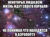 некоторые люди,всю жизнь ждут своего корабля не понимая,что находятся в аэропорту