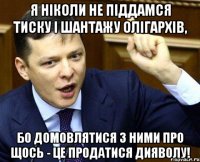 Я ніколи не піддамся тиску і шантажу олігархів, бо домовлятися з ними про щось - це продатися дияволу!