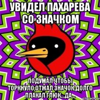 Увидел Пахарева со значком Подумал чтобы торкнуло,отжал значок.Долго плакал глюк...Да...