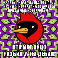 Жили были баба да дед и была уу них курочка ряба.Снесла курочка яичка а мышка разбила его. Кто мое яйцо разбил ,а ты Дебил.