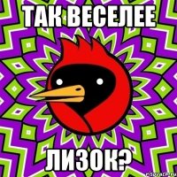 так веселее лизок?