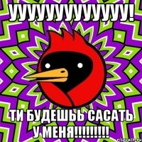 УУУУууууУУУУу! ти будешьь сасать у меня!!!!!!!!!