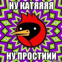 ну катяяяя ну простиии