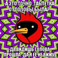 -а это точно ,таблетка от головы была? -да,видишь голова прошла -да,я её не вижу