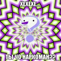 ХЕХЕХЕ.... Ты чо наркоман??