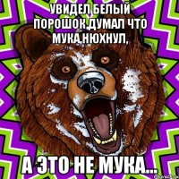 Увидел белый порошок,думал что мука,нюхнул, А это не мука...