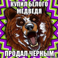 купил белого медведя Продал чёрным