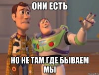 Они есть Но не там где бываем мы