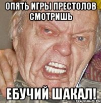 Опять игры престолов смотришь Ебучий шакал!