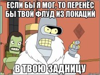 если бы я мог, то перенёс бы твой флуд из локаций в твою задницу