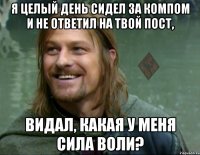 я целый день сидел за компом и не ответил на твой пост, видал, какая у меня сила воли?