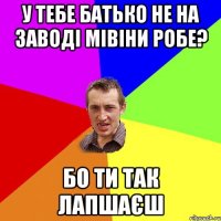 у тебе батько не на заводі мівіни робе? бо ти так лапшаєш