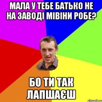 мала у тебе батько не на заводі мівіни робе? бо ти так лапшаєш