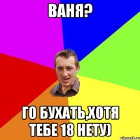 Ваня? Го бухать,хотя тебе 18 нету)