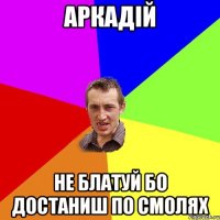 Аркадій не блатуй бо достаниш по смолях