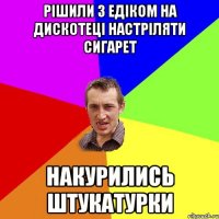 Рішили з Едіком на дискотеці настріляти сигарет накурились штукатурки