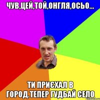 чув,цей,той,онгля,осьо... ти приєхал в город.тепер гудбай село