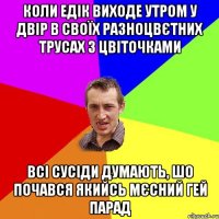 коли едік виходе утром у двір в своїх разноцвєтних трусах з цвіточками всі сусіди думають, шо почався якийсь мєсний гей парад