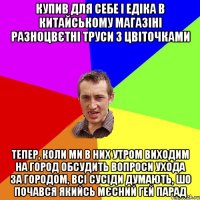 купив для себе і едіка в китайському магазіні разноцвєтні труси з цвіточками тепер, коли ми в них утром виходим на город обсудить вопроси ухода за городом, всі сусіди думають, шо почався якийсь мєсний гей парад