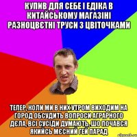 купив для себе і едіка в китайському магазіні разноцвєтні труси з цвіточками тепер, коли ми в них утром виходим на город обсудить вопроси аграрного дєла, всі сусіди думають, шо почався якийсь мєсний гей парад