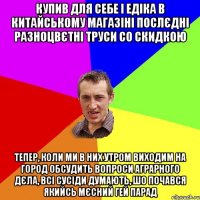 купив для себе і едіка в китайському магазіні послєдні разноцвєтні труси со скидкою тепер, коли ми в них утром виходим на город обсудить вопроси аграрного дєла, всі сусіди думають, шо почався якийсь мєсний гей парад