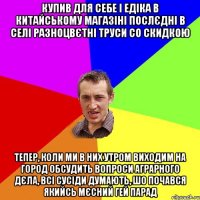 купив для себе і едіка в китайському магазіні послєдні в селі разноцвєтні труси со скидкою тепер, коли ми в них утром виходим на город обсудить вопроси аграрного дєла, всі сусіди думають, шо почався якийсь мєсний гей парад