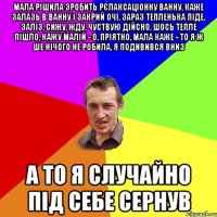 мала рішила зробить рєлаксаціонну ванну, каже залазь в ванну і закрий очі, зараз тепленька піде, заліз, сижу, жду, чуствую дійсно, шось тепле пішло, кажу малій - о, пріятно, мала каже - то я ж ше нічого не робила, я подивився вниз а то я случайно під себе сернув