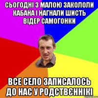 сьогодні з малою закололи кабана і нагнали шисть відер самогонки все село записалось до нас у родствєннікі