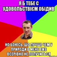 Я б тебе С УДОВОЛЬСТВІЄМ ОБІДИВ НО БОЮСЬ, ШО ЛУЧШЕ ЧЕМ У ПРИРОДИ В МЕНЕ ВЖЕ ВСЕРІВНО НЕ ПОЛУЧИТЬСЯ