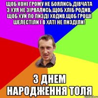 Щоб коні грому не боялись,дівчата з хуя не зірвались,щоб хліб родив, щоб хуй по пизді ходив,щоб гроші шелестіли і в хаті не пизділи! З ДНЕМ НАРОДЖЕННЯ ТОЛЯ