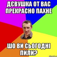 Дєвушка от вас прекрасно пахне шо ви сьогодні пили?