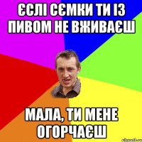 Єслі сємки ти із пивом не вживаєш мала, ти мене огорчаєш