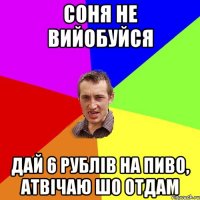 СОНЯ НЕ ВИЙОБУЙСЯ ДАЙ 6 РУБЛІВ НА ПИВО, АТВІЧАЮ ШО ОТДАМ