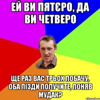 ей ви пятєро, да ви четверо ще раз вас трьох побачу, оба пізди получите, поняв мудак?