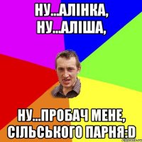 Ну...Алінка, Ну...Аліша, Ну...пробач мене, сільського парня:D