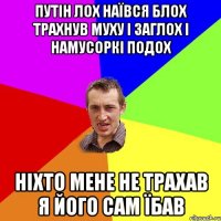 Путін лох наївся блох трахнув муху і заглох і намусоркі подох Ніхто мене не трахав я його сам їбав