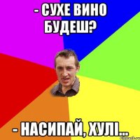 - сухе вино будеш? - насипай, хулі...