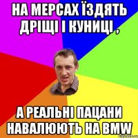 на мерсах їздять дріщі і куниці , а реальні пацани навалюють на BMW