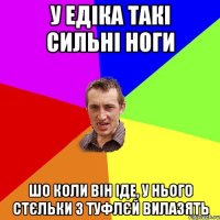 У Едіка такі сильні ноги шо коли він іде, у нього стєльки з туфлєй вилазять